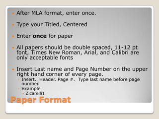 Paper Format
 After MLA format, enter once.
 Type your Titled, Centered
 Enter once for paper
 All papers should be double spaced, 11-12 pt
font, Times New Roman, Arial, and Calibri are
only acceptable fonts
 Insert Last name and Page Number on the upper
right hand corner of every page.
◦ Insert. Header. Page #. Type last name before page
number.
◦ Example
 Zicarelli1
 