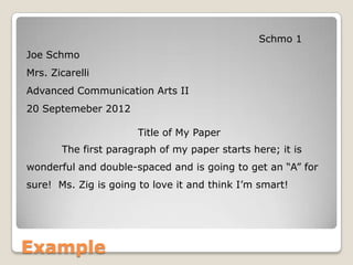 Example
Schmo 1
Joe Schmo
Mrs. Zicarelli
Advanced Communication Arts II
20 Septemeber 2012
Title of My Paper
The first paragraph of my paper starts here; it is
wonderful and double-spaced and is going to get an “A” for
sure! Ms. Zig is going to love it and think I’m smart!
 