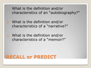 RECALL or PREDICT
1. What is the definition and/or
characteristics of an “autobiography?”
2. What is the definition and/or
characteristics of a “narrative?”
3. What is the definition and/or
characteristics of a “memoir?”
 