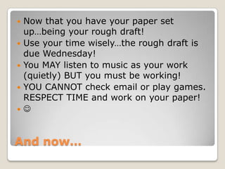 And now…
 Now that you have your paper set
up…being your rough draft!
 Use your time wisely…the rough draft is
due Wednesday!
 You MAY listen to music as your work
(quietly) BUT you must be working!
 YOU CANNOT check email or play games.
RESPECT TIME and work on your paper!
 
 