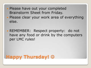 Happy Thursday! 
 Please have out your completed
Brainstorm Sheet from Friday.
 Please clear your work area of everything
else.
 REMEMBER: Respect property: do not
have any food or drink by the computers
per LMC rules!
 