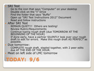 TODAY: 9/6
 SRI Test
◦ Go to the icon that says “Computer” on your desktop
◦ Double click on the “I” Drive
◦ Find the folder that says “Buffa”
◦ Open up “SRI Test Instructions 2012” Document
◦ Read and follow instructions
 After SRI Test
◦ REMAIN QUIET!!! Others are testing!
◦ Review Rubric/Requirements
◦ Continue typing rough draft (due TOMORROW AT THE
BEGINNING OF THE HOUR)
◦ If done early, have a partner SILENTLY look over your rough
draft to edit for errors. Make this rough draft AS PERFECT as
possible.
 Due tomorrow:
◦ COMPLETE rough draft, stapled together, with 2 peer edits
due AT THE END OF THE HOUR.
 Meet on left side of LMC tomorrow
 