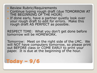 Today – 9/6
 Review Rubric/Requirements
 Continue typing rough draft (due TOMORROW AT
THE BEGINNING OF THE HOUR)
 If done early, have a partner quietly look over
your rough draft to edit for errors. Make this
rough draft AS PERFECT as possible.
RESPECT TIME: What you don’t get done before
tomorrow will be HOMEWORK.
Tomorrow: Meet on the right side of the LMC. We
will NOT have computers tomorrow, so please print
out BEFORE class or COME EARLY to print your
paper. It is due at the beginning of the hour.
 