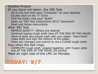 TODAY: 9/7
 Autobio Project
 IF you have not taken…the SRI Test
◦ Go to the icon that says “Computer” on your desktop
◦ Double click on the “I” Drive
◦ Find the folder that says “Buffa”
◦ Open up “SRI Test Instructions 2012” Document
◦ Read and follow instructions
 After SRI Test
◦ REMAIN QUIET!!! Others are testing!
◦ Continue typing rough draft (due AT THE END OF THE HOUR)
◦ Have at least two people peer edit your paper. Have them
make edits and sign the bottom of the paper.
◦ Make any changes and submit to me a CLEAN rough draft.
 Due when the bell rings:
◦ COMPLETE rough draft, stapled together, with 5 peer edits
due AT THE END OF THE HOUR (20 points)
 Meet on right side of the LMC on Monday
 