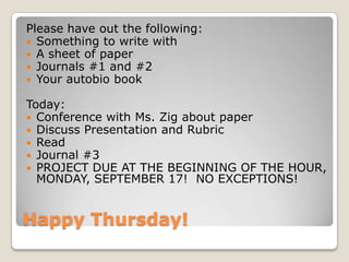 Happy Thursday!
Please have out the following:
 Something to write with
 A sheet of paper
 Journals #1 and #2
 Your autobio book
Today:
 Conference with Ms. Zig about paper
 Discuss Presentation and Rubric
 Read
 Journal #3
 PROJECT DUE AT THE BEGINNING OF THE HOUR,
MONDAY, SEPTEMBER 17! NO EXCEPTIONS!
 