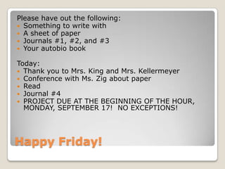 Happy Friday!
Please have out the following:
 Something to write with
 A sheet of paper
 Journals #1, #2, and #3
 Your autobio book
Today:
 Thank you to Mrs. King and Mrs. Kellermeyer
 Conference with Ms. Zig about paper
 Read
 Journal #4
 PROJECT DUE AT THE BEGINNING OF THE HOUR,
MONDAY, SEPTEMBER 17! NO EXCEPTIONS!
 