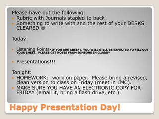 Happy Presentation Day!
Please have out the following:
 Rubric with Journals stapled to back
 Something to write with and the rest of your DESKS
CLEARED 
Today:
 Listening Points*IF YOU ARE ABSENT, YOU WILL STILL BE EXPECTED TO FILL OUT
YOUR SHEET. PLEASE GET NOTES FROM SOMEONE IN CLASS!*
 Presentations!!!
Tonight:
 HOMEWORK: work on paper. Please bring a revised,
clean version to class on Friday (meet in LMC).
 MAKE SURE YOU HAVE AN ELECTRONIC COPY FOR
FRIDAY (email it, bring a flash drive, etc.).
 