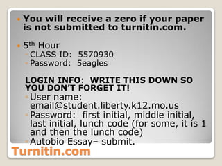 Turnitin.com
 You will receive a zero if your paper
is not submitted to turnitin.com.
 5th Hour
◦ CLASS ID: 5570930
◦ Password: 5eagles
LOGIN INFO: WRITE THIS DOWN SO
YOU DON’T FORGET IT!
◦ User name:
email@student.liberty.k12.mo.us
◦ Password: first initial, middle initial,
last initial, lunch code (for some, it is 1
and then the lunch code)
◦ Autobio Essay– submit.
 