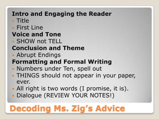 Decoding Ms. Zig’s Advice
Intro and Engaging the Reader
 Title
 First Line
Voice and Tone
 SHOW not TELL
Conclusion and Theme
 Abrupt Endings
Formatting and Formal Writing
 Numbers under Ten, spell out
 THINGS should not appear in your paper,
ever.
 All right is two words (I promise, it is).
 Dialogue (REVIEW YOUR NOTES!)
 