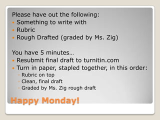 Happy Monday!
Please have out the following:
 Something to write with
 Rubric
 Rough Drafted (graded by Ms. Zig)
You have 5 minutes…
 Resubmit final draft to turnitin.com
 Turn in paper, stapled together, in this order:
◦ Rubric on top
◦ Clean, final draft
◦ Graded by Ms. Zig rough draft
 
