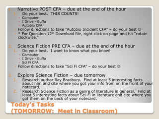 Today’s Tasks
(TOMORROW: Meet in Classroom)
1. Narrative POST CFA – due at the end of the hour
1. Do your best. THIS COUNTS!
 Computer
 I Drive - Buffa
 Autobio CFA
◦ Follow directions to take “Autobio Incident CFA” – do your best 
◦ * For Question 12* Download file, right click on page and hit “rotate
clockwise.”
2. Science Fiction PRE CFA – due at the end of the hour
1. Do your best. I want to know what you know!
 Computer
 I Drive - Buffa
 Sci Fi CFA
◦ Follow directions to take “Sci Fi CFA” – do your best 
3. Explore Science Fiction – due tomorrow
1. Research author Ray Bradbury. Find at least 5 interesting facts
about him and cite where you got your info from on the front of your
notecard.
2. Research Science Fiction as a genre of literature in general. Find at
least 5 interesting facts about Sci-Fi in literature and cite where you
got them on the back of your notecard.
 