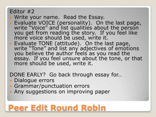Peer Edit Round Robin
Editor #2
 Write your name. Read the Essay.
 Evaluate VOICE (personality). On the last page,
write “Voice” and list qualities about the person
you get from reading the story. If you feel like
more voice should be used, write it.
 Evaluate TONE (attitude). On the last page,
write “Tone” and list any adjectives of emotions
you believe the author feels as you read the
essay. If you feel unsure about the tone, or that
more should be used, write it.
DONE EARLY? Go back through essay for…
 Dialogue errors
 Grammar/punctuation errors
 Any suggestions on improving paper
 