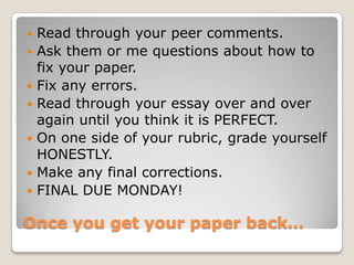 Once you get your paper back…
 Read through your peer comments.
 Ask them or me questions about how to
fix your paper.
 Fix any errors.
 Read through your essay over and over
again until you think it is PERFECT.
 On one side of your rubric, grade yourself
HONESTLY.
 Make any final corrections.
 FINAL DUE MONDAY!
 