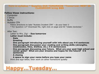 Happy…Tuesday…
Turn in syllabus * Supplies DUE TOMORROW *Tomorrow: MEET IN
CLASSROOM bring BBB
Follow these instructions:
 Computer
 I Drive
 Buffa
 Autobio CFA
◦ Follow directions to take “Autobio Incident CFA” – do your best 
◦ * For Question 12* Download file, right click on page and hit “rotate clockwise.”
 After Test:
◦ Letter to Mrs. Zig! – Due tomorrow
◦ Letter must include:
 Date
 Greeting
 One paragraph introducing yourself with info about you 4-6 sentences
 One paragraph discussion your reading and writing skills (strengths,
weaknesses, likes, dislikes, etc.) 4-6 sentencews
 One paragraph discussing your future. What are your post high school and
career goals? What are your dreams and hopes for the future? 4-6
sentences
 A closing
 A space to sign your name before you type your name
◦ Print and sign letter, then work on other homework quietly
 