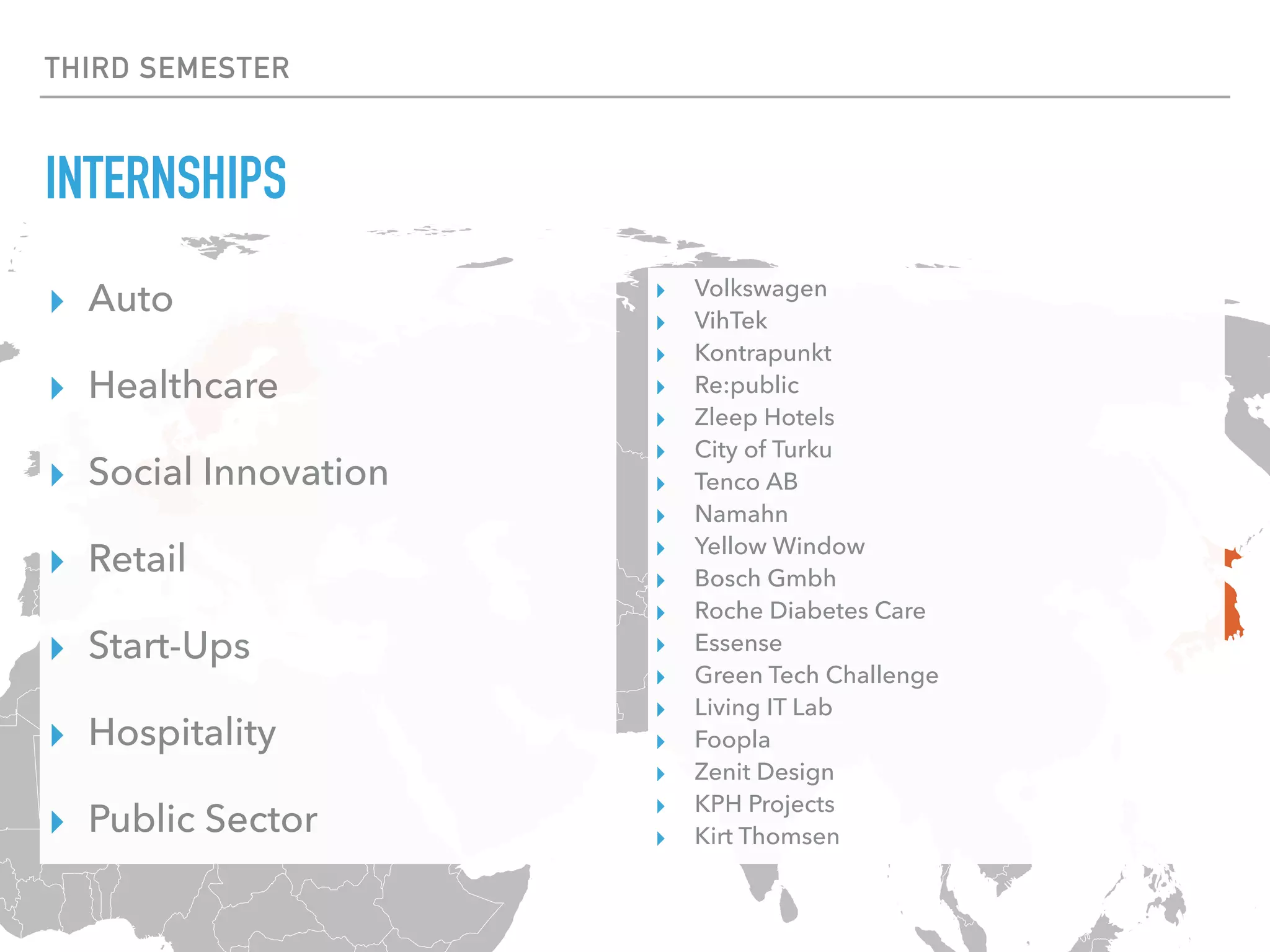THIRD SEMESTER
INTERNSHIPS
▸ Auto
▸ Healthcare
▸ Social Innovation
▸ Retail
▸ Start-Ups
▸ Hospitality
▸ Public Sector
▸ Volkswagen
▸ VihTek
▸ Kontrapunkt
▸ Re:public
▸ Zleep Hotels
▸ City of Turku
▸ Tenco AB
▸ Namahn
▸ Yellow Window
▸ Bosch Gmbh
▸ Roche Diabetes Care
▸ Essense
▸ Green Tech Challenge
▸ Living IT Lab
▸ Foopla
▸ Zenit Design
▸ KPH Projects
▸ Kirt Thomsen
 