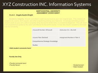 <Course ID Number> <Instructor>
<Course Title> <Assignment Number or Title>
XYZ Construction INC. Information Systems
NORTHCENTRAL UNIVERSITY
ASSIGNMENT COVER SHEET
Student: Angela Austin-Knight
Academic integrity: All work submitted in each course must be your own original work. This includes all
assignments, exams, term papers, and other projects required by your instructor. Knowingly submitting another
person’s work as your own, without properly citing the source of the work, is considered plagiarism. This will result
in an unsatisfactory grade for the work submitted or for the entire course. It may also result in academic dismissal
from the University.
<Add student comments here>
Faculty Use Only
<Faculty comments here>
<Faculty Name> <Grade Earned>
<Date Graded>
<Course ID Number> SKS70008 <Instructor> Dr. J. Burchell
<Course Title> Doctoral
Comprehensive Strategic Knowledge
Studies
<Assignment Number or Title> 6
 