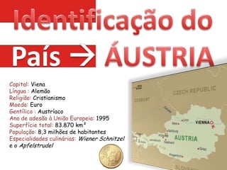 Identificação do País ÁUSTRIACapital: VienaLíngua : AlemãoReligião: CristianismoMoeda: EuroGentílico : AustríacoAno de adesão à União Europeia: 1995 Superfície total: 83.870 km²População: 8,3 milhões de habitantes Especialidades culinárias: WienerSchnitzel e o Apfelstrudel