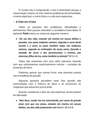 O mundo não o compreende, e isto é lamentável porque a
ressurreição resolve os três maiores problemas da humanidade:
a morte espiritual, a morte física e a vida sem esperança.
— A Vida em Cristo
Todas as pessoas têm problemas, dificuldades e
sofrimentos. Mas poucas entendem a verdadeira fonte deles. O
apóstolo Paulo coloca as coisas da seguinte maneira:
● “Ele vos deu vida, estando vós mortos em vossos delitos e
pecados, nos quais andastes outrora, segundo o curso deste
mundo (...) entre os quais também todos nós andamos
outrora, segundo as inclinações da nossa carne, fazendo a
vontade da carne e dos pensamentos; e éramos, por
natureza, filhos da ira, como também os demais” (Ef 2:1-3).
Todos nós nascemos com uma velha natureza, fazendo
com que estivéssemos espiritualmente mortos — cortados da
presença de Deus.
Podemos pensar que somos livres, mas estamos presos
nas armadilhas do pecado.
Algumas pessoas percebem esse fato quando são
confrontadas com a Palavra de Deus e ali encontram as
respostas que estiveram procurando.
Quando recebemos o dom da vida espiritual, somos postos
em liberdade:
● “Mas Deus, sendo rico em misericórdia, por causa do grande
amor com que nos amou, estando nós mortos em nossos
delitos, nos deu vida juntamente com Cristo” (Ef 2:4-5).
 