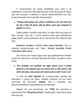 A ressurreição de Jesus possibilita que você e eu
recebamos o dom da vida espiritual por meio da graça de Deus,
que nos alcança e restaura o nosso relacionamento com Ele,
proporcionando-nos o perdão dos pecados:
● “Porque pela graça sois salvos, mediante a fé; isto não vem
de vós; é dom de Deus; não de obras, para que ninguém se
glorie” (Ef 2:8-9).
Todos podem receber esse dom. E estou feliz que seja um
dom, porque, sem ele, a única maneira pela qual poderíamos
pagar pelos nossos pecados seria morrermos nós mesmos por
eles.
Devemos receber a Cristo como nosso Salvador. Ele é a
solução proporcionada por Deus. Nossos pecados foram
colocados sobre Jesus.
Ele morreu em nosso lugar para que pudéssemos receber
o dom da vida eterna através da graça de Deus. O próprio Jesus
disse:
● “Em verdade, em verdade vos digo: quem ouve a minha
palavra e crê naquele que me enviou tem a vida eterna, não
entra em juízo, mas passou da morte para a vida” (João 5:24).
A vida de John Newton foi transformada quando ele
descobriu a graça de Deus. Capitão britânico de um navio
mercante de escravos, Newton veio a entender sua
pecaminosidade e necessidade de um Salvador.
Depois de sua conversão, em 1748, ele escreveu o
memorável hino “Amazing Grace”, celebrando o que Deus havia
feito por ele.
 