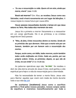 ● “Eu sou a ressurreição e a vida. Quem crê em mim, ainda que
morra, viverá” (João 11:25).
Você vai morrer? Sim. Mas, se recebeu Jesus como seu
Salvador, você viverá novamente em um lugar de bênçãos. A
ressurreição é o nosso futuro por causa dEle.
Houve pessoas ressuscitadas durante o tempo em que Jesus
estava na Terra. Mas todas elas morreram de novo.
Jesus foi o primeiro a morrer fisicamente e a ressuscitar
em um corpo glorificado. Ele é as primícias, e os cristãos
seguirão em Seus passos:
● “Mas, de fato, Cristo ressuscitou dentre os mortos. Sendo ele
as primícias dos que dormem. Visto que a morte veio por um
homem, também por um homem veio a ressurreição dos
mortos.
Porque, assim como, em Adão, todos morrem, assim também
todos serão vivificados em Cristo. Cada um, porém, por sua
própria ordem: Cristo, as primícias; depois, os que são de
Cristo, na sua vinda” (1 Co 15:20-23).
As palavras operativas aqui são: “em Cristo”. Se recebeu o
dom da vida eterna através de Jesus Cristo, você ganhou a vida
espiritual para hoje e a vida da ressurreição para a eternidade.
Não há necessidade de temer a morte física. Jesus veio
para libertar aqueles que vivem com medo da morte durante
toda a sua vida (Hb 2:9).
Se aceitamos [recebemos] Jesus como o sacrifício
perfeito e final pelos nossos pecados, nossos corpos sairão
da sepultura e viveremos maravilhosamente por toda a
 