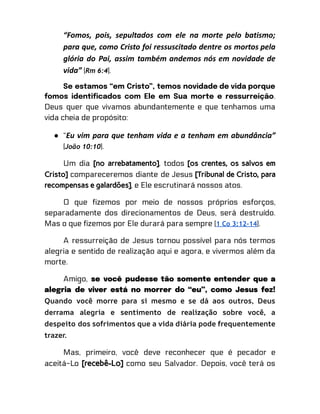 “Fomos, pois, sepultados com ele na morte pelo batismo;
para que, como Cristo foi ressuscitado dentre os mortos pela
glória do Pai, assim também andemos nós em novidade de
vida” (Rm 6:4).
Se estamos “em Cristo”, temos novidade de vida porque
fomos identificados com Ele em Sua morte e ressurreição.
Deus quer que vivamos abundantemente e que tenhamos uma
vida cheia de propósito:
● “Eu vim para que tenham vida e a tenham em abundância”
(João 10:10).
Um dia [no arrebatamento], todos [os crentes, os salvos em
Cristo] compareceremos diante de Jesus [Tribunal de Cristo, para
recompensas e galardões], e Ele escrutinará nossos atos.
O que fizemos por meio de nossos próprios esforços,
separadamente dos direcionamentos de Deus, será destruído.
Mas o que fizemos por Ele durará para sempre (1 Co 3:12-14).
A ressurreição de Jesus tornou possível para nós termos
alegria e sentido de realização aqui e agora, e vivermos além da
morte.
Amigo, se você pudesse tão somente entender que a
alegria de viver está no morrer do “eu”, como Jesus fez!
Quando você morre para si mesmo e se dá aos outros, Deus
derrama alegria e sentimento de realização sobre você, a
despeito dos sofrimentos que a vida diária pode frequentemente
trazer.
Mas, primeiro, você deve reconhecer que é pecador e
aceitá-Lo [recebê-Lo] como seu Salvador. Depois, você terá os
 