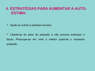 4. ESTRATÉGIAS PARA AUMENTAR A AUTO-
ESTIMA:
 Ajude os outros a sentirem-se bem;
 Liberte-se do peso do passado e não procure antecipar o
futuro. Preocupe-se em viver o melhor possível o momento
presente.
 