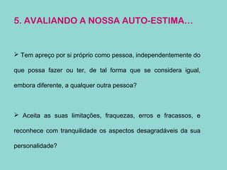 5. AVALIANDO A NOSSA AUTO-ESTIMA…
 Tem apreço por si próprio como pessoa, independentemente do
que possa fazer ou ter, de tal forma que se considera igual,
embora diferente, a qualquer outra pessoa?
 Aceita as suas limitações, fraquezas, erros e fracassos, e
reconhece com tranquilidade os aspectos desagradáveis da sua
personalidade?
 