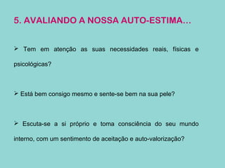 5. AVALIANDO A NOSSA AUTO-ESTIMA…
 Tem em atenção as suas necessidades reais, físicas e
psicológicas?
 Está bem consigo mesmo e sente-se bem na sua pele?
 Escuta-se a si próprio e toma consciência do seu mundo
interno, com um sentimento de aceitação e auto-valorização?
 