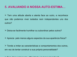 5. AVALIANDO A NOSSA AUTO-ESTIMA…
 Tem uma atitude aberta e atenta face ao outro, e reconhece
que não podemos viver isolados nem independentes uns dos
outros?
 Deixa-se facilmente humilhar ou subordinar pelos outros?
 Aprecia pelo menos alguns aspectos da sua aparência física?
 Tende a imitar as características e comportamentos dos outros,
em vez de tentar construir a sua própria personalidade?
 