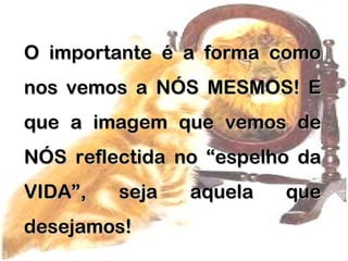 O importante é a forma comoO importante é a forma como
nos vemos a NÓS MESMOS! Enos vemos a NÓS MESMOS! E
que a imagem que vemos deque a imagem que vemos de
NÓS reflectida no “espelho daNÓS reflectida no “espelho da
VIDA”, seja aquela queVIDA”, seja aquela que
desejamos!desejamos!
 