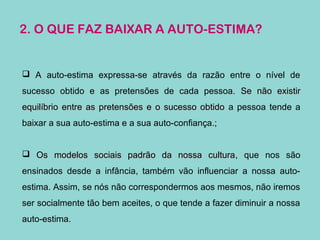 2. O QUE FAZ BAIXAR A AUTO-ESTIMA?
 A auto-estima expressa-se através da razão entre o nível de
sucesso obtido e as pretensões de cada pessoa. Se não existirSe não existir
equilíbrio entre as pretensões e o sucesso obtidoequilíbrio entre as pretensões e o sucesso obtido a pessoa tende a
baixar a sua auto-estima e a sua auto-confiança.;
 Os modelos sociais padrão da nossa culturaOs modelos sociais padrão da nossa cultura, que nos são
ensinados desde a infância, também vão influenciar a nossa auto-
estima. Assim, se nós não correspondermos aos mesmos, não iremos
ser socialmente tão bem aceites, o que tende a fazer diminuir a nossa
auto-estima.
 