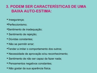 3. PODEM SER CARACTERÍSTICAS DE UMA
BAIXA AUTO-ESTIMA:
 Insegurança;
Perfeccionismo;
Sentimento de inadequação;
 Sentimento de rejeição;
 Dúvidas constantes;
 Não se permitir errar;
Tender a imitar o comportamento dos outros;
 Necessidade de aprovação e/ou reconhecimento;
 Sentimento de não ser capaz da fazer nada;
 Pensamentos negativos constantes;
 Não gostar da sua aparência física.
 