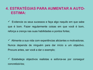 4. ESTRATÉGIAS PARA AUMENTAR A AUTO-
ESTIMA:
 Evidencie os seus sucessos e faça algo naquilo em que sabe
que é bom. Fazer regularmente coisas em que você é bom,
reforça a crença nas suas habilidades e pontos fortes;
 Alimente a sua vida com experiências aliciantes e motivadoras.
Nunca dependa de ninguém para dar início a um objectivo.
Procure antes, ser você a dar o exemplo;
 Estabeleça objectivos realistas e esforce-se por conseguir
concretizá-los;
 