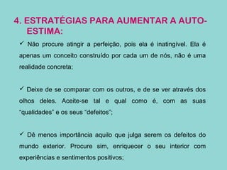 4. ESTRATÉGIAS PARA AUMENTAR A AUTO-
ESTIMA:
 Não procure atingir a perfeição, pois ela é inatingível. Ela é
apenas um conceito construído por cada um de nós, não é uma
realidade concreta;
 Deixe de se comparar com os outros, e de se ver através dos
olhos deles. Aceite-se tal e qual como é, com as suas
“qualidades” e os seus “defeitos”;
 Dê menos importância aquilo que julga serem os defeitos do
mundo exterior. Procure sim, enriquecer o seu interior com
experiências e sentimentos positivos;
 