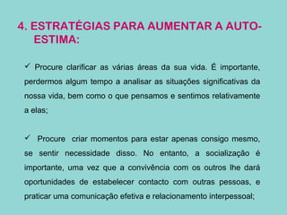 4. ESTRATÉGIAS PARA AUMENTAR A AUTO-
ESTIMA:
 Procure clarificar as várias áreas da sua vida. É importante,
perdermos algum tempo a analisar as situações significativas da
nossa vida, bem como o que pensamos e sentimos relativamente
a elas;
 Procure criar momentos para estar apenas consigo mesmo,
se sentir necessidade disso. No entanto, a socialização é
importante, uma vez que a convivência com os outros lhe dará
oportunidades de estabelecer contacto com outras pessoas, e
praticar uma comunicação efetiva e relacionamento interpessoal;
 