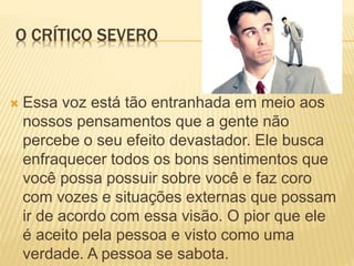O CRÍTICO SEVERO
 Essa voz está tão entranhada em meio aos
nossos pensamentos que a gente não
percebe o seu efeito devastador. Ele busca
enfraquecer todos os bons sentimentos que
você possa possuir sobre você e faz coro
com vozes e situações externas que possam
ir de acordo com essa visão. O pior que ele
é aceito pela pessoa e visto como uma
verdade. A pessoa se sabota.
 