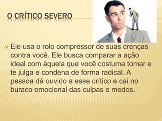 O CRÍTICO SEVERO
 Ele usa o rolo compressor de suas crenças
contra você. Ele busca comparar a ação
ideal com àquela que você costuma tomar e
te julga e condena de forma radical. A
pessoa dá ouvido a esse crítico e cai no
buraco emocional das culpas e medos.
 
