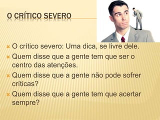O CRÍTICO SEVERO
 O crítico severo: Uma dica, se livre dele.
 Quem disse que a gente tem que ser o
centro das atenções.
 Quem disse que a gente não pode sofrer
críticas?
 Quem disse que a gente tem que acertar
sempre?
 