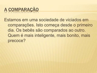 A COMPARAÇÃO
Estamos em uma sociedade de viciados em
comparações. Isto começa desde o primeiro
dia. Os bebês são comparados ao outro.
Quem é mais inteligente, mais bonito, mais
precoce?
 