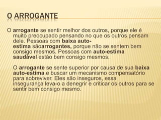 O ARROGANTE
O arrogante se sentir melhor dos outros, porque ele é
muito preocupado pensando no que os outros pensam
dele. Pessoas com baixa auto-
estima sãoarrogantes, porque não se sentem bem
consigo mesmos. Pessoas com auto-estima
saudável estão bem consigo mesmos.
O arrogante se sente superior por causa de sua baixa
auto-estima e buscar um mecanismo compensatório
para sobreviver. Eles são inseguros, essa
insegurança leva-o a denegrir e criticar os outros para se
sentir bem consigo mesmo.
 