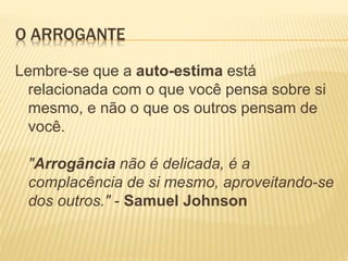 O ARROGANTE
Lembre-se que a auto-estima está
relacionada com o que você pensa sobre si
mesmo, e não o que os outros pensam de
você.
"Arrogância não é delicada, é a
complacência de si mesmo, aproveitando-se
dos outros." - Samuel Johnson
 