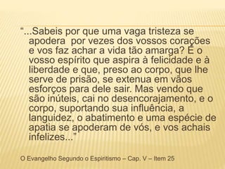 “...Sabeis por que uma vaga tristeza se
apodera por vezes dos vossos corações
e vos faz achar a vida tão amarga? É o
vosso espírito que aspira à felicidade e à
liberdade e que, preso ao corpo, que lhe
serve de prisão, se extenua em vãos
esforços para dele sair. Mas vendo que
são inúteis, cai no desencorajamento, e o
corpo, suportando sua influência, a
languidez, o abatimento e uma espécie de
apatia se apoderam de vós, e vos achais
infelizes...”
O Evangelho Segundo o Espiritismo – Cap. V – Item 25
 