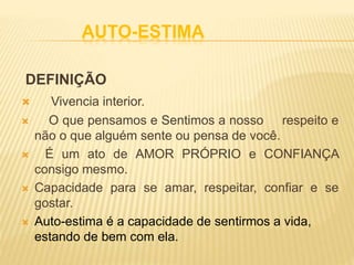 AUTO-ESTIMA
DEFINIÇÃO
 Vivencia interior.
 O que pensamos e Sentimos a nosso respeito e
não o que alguém sente ou pensa de você.
 É um ato de AMOR PRÓPRIO e CONFIANÇA
consigo mesmo.
 Capacidade para se amar, respeitar, confiar e se
gostar.
 Auto-estima é a capacidade de sentirmos a vida,
estando de bem com ela.
 