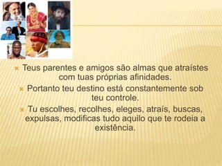  Teus parentes e amigos são almas que atraístes
com tuas próprias afinidades.
 Portanto teu destino está constantemente sob
teu controle.
 Tu escolhes, recolhes, eleges, atraís, buscas,
expulsas, modificas tudo aquilo que te rodeia a
existência.
 
