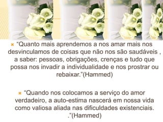  “Quanto mais aprendemos a nos amar mais nos
desvinculamos de coisas que não nos são saudáveis ,
a saber: pessoas, obrigações, crenças e tudo que
possa nos invadir a individualidade e nos prostrar ou
rebaixar.”(Hammed)
 “Quando nos colocamos a serviço do amor
verdadeiro, a auto-estima nascerá em nossa vida
como valiosa aliada nas dificuldades existenciais.
.”(Hammed)
 