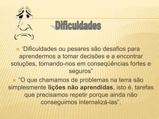  ‘Dificuldades ou pesares são desafios para
aprendermos a tomar decisões e a encontrar
soluções, tornando-nos em conseqüências fortes e
seguros”
 “O que chamamos de problemas na terra são
simplesmente lições não aprendidas, isto é, tarefas
que precisamos repetir porque ainda não
conseguimos internalizá-las”.
 