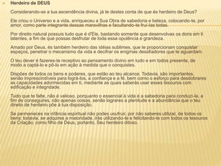  Herdeiro de DEUS
Considerando-se a tua ascendência divina, já te destes conta de que és herdeiro de Deus?
Ele criou o Universo e a vida, enriqueceu a Sua Obra de sabedoria e beleza, colocando-te, por
amor, como parte integrante dessas maravilhas e facultando-te fruí-las todas.
Por direito natural possuis tudo que é d'Ele, bastando somente que desenvolvas os dons em ti
latentes, a fim de que possas desfrutar de toda essa opulência e grandeza.
Amado por Deus, és também herdeiro das idéias sublimes, que te proporcionam conquistar
espaços, penetrar o mecanismo da vida e decifrar os enigmas desafiadores que te aguardam.
O teu dever é fazeres-te receptivo ao pensamento divino em tudo e em todos presente, de
modo a captá-lo e pô-lo em ação à medida que o conquistes.
Dispões de todos os bens e poderes, que estão ao teu alcance. Todavia, são importantes,
senão imprescindíveis para lográ-los, a confiança e a fé, bem como o esforço para desdobrares
as capacidades adormecidas em ti, mediante as quais saberás usar esses tesouros com
edificação e integridade.
Tudo que te falte, não é valioso, porquanto o essencial à vida é a sabedoria para conduzi-la, a
fim de conseguires, não apenas coisas, senão lograres a plenitude e a abundância que o teu
direito de herdeiro põe à tua disposição.
Se permaneces na infância espiritual não podes usufruir, por não saberes utilizar, de todos os
bens; todavia, se adquires a maioridade, irás utilizando-te e felicitando-te com todos os tesouros
da Criação, como filho de Deus, portanto, Seu herdeiro ditoso.
 