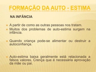 FORMAÇÃO DA AUTO - ESTIMA
NA INFÂNCIA
 A partir de como as outras pessoas nos tratam.
 Muitos dos problemas de auto-estima surgem na
infância.
 Quando criança pode-se alimentar ou destruir a
autoconfiança.
 Auto-estima baixa geralmente está relacionada a
falsos valores. Crença que é necessária aprovação
da mãe ou pai.
 
