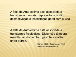 A falta de Auto-estima está associada a
transtornos mentais: depressão, suicídio,
desmotivação e insatisfação geral com a vida .
A falta de Auto-estima está associada a
transtornos fisiológicos: Disfunção têmpora
mandibular, dor lombar, gastrite, cefaléia,
entre outros.
(Harter, 1989; Rosemberg, 1986) –
pioneiros nestes estudos.
 