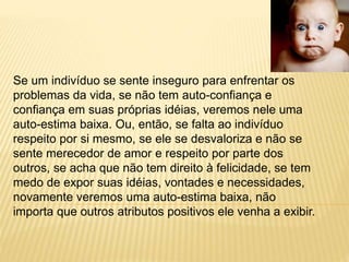 Se um indivíduo se sente inseguro para enfrentar os
problemas da vida, se não tem auto-confiança e
confiança em suas próprias idéias, veremos nele uma
auto-estima baixa. Ou, então, se falta ao indivíduo
respeito por si mesmo, se ele se desvaloriza e não se
sente merecedor de amor e respeito por parte dos
outros, se acha que não tem direito à felicidade, se tem
medo de expor suas idéias, vontades e necessidades,
novamente veremos uma auto-estima baixa, não
importa que outros atributos positivos ele venha a exibir.
 